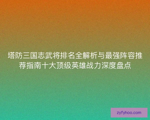 塔防三国志武将排名全解析与最强阵容推荐指南十大顶级英雄战力深度盘点