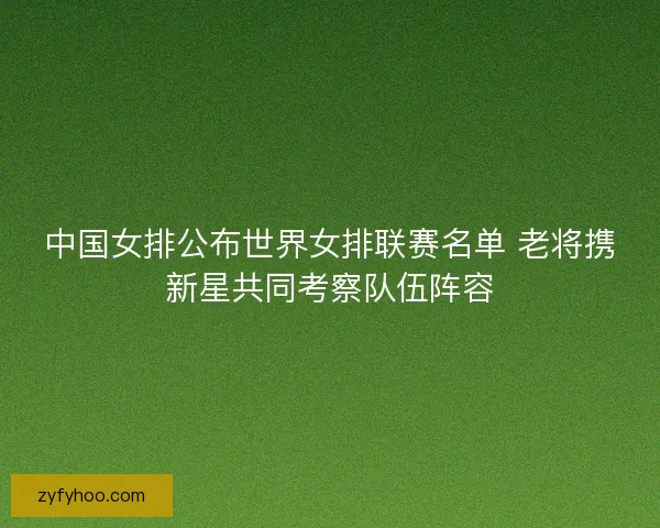 中国女排公布世界女排联赛名单 老将携新星共同考察队伍阵容