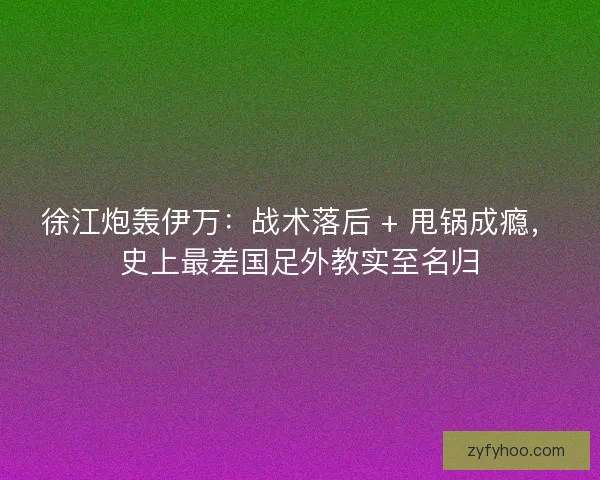 徐江炮轰伊万：战术落后 + 甩锅成瘾，史上最差国足外教实至名归