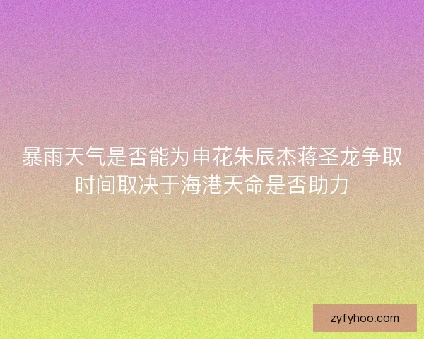 暴雨天气是否能为申花朱辰杰蒋圣龙争取时间取决于海港天命是否助力