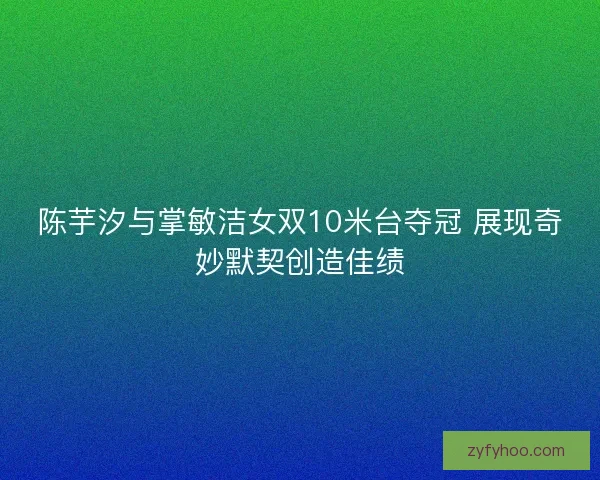 陈芋汐与掌敏洁女双10米台夺冠 展现奇妙默契创造佳绩