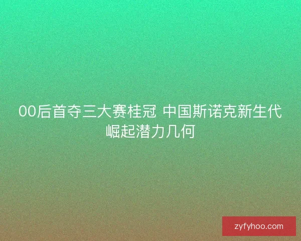 00后首夺三大赛桂冠 中国斯诺克新生代崛起潜力几何