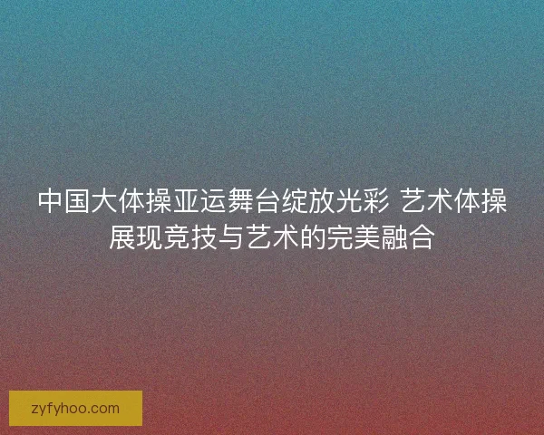 中国大体操亚运舞台绽放光彩 艺术体操展现竞技与艺术的完美融合
