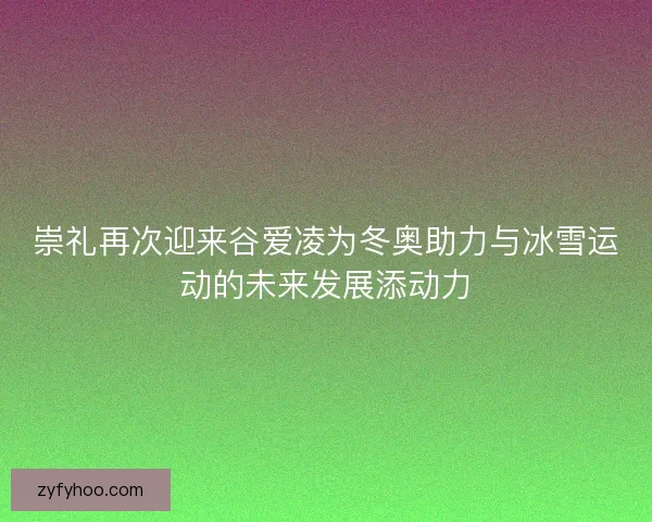 崇礼再次迎来谷爱凌为冬奥助力与冰雪运动的未来发展添动力