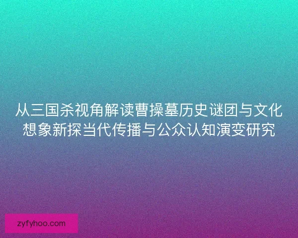 从三国杀视角解读曹操墓历史谜团与文化想象新探当代传播与公众认知演变研究